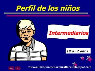 Perfil de los niños 10 a 12 años  UEB  1 www.ministeriomenormiraflores.blogspot.com Intermediarios  