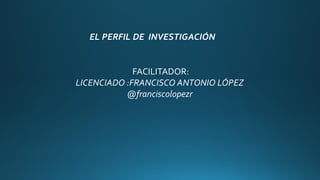 FACILITADOR:
LICENCIADO :FRANCISCO ANTONIO LÓPEZ
@franciscolopezr
EL PERFIL DE INVESTIGACIÓN
 