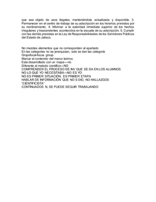 que sea objeto de usos ilegales, manteniéndola actualizada y disponible. 3.
Permanecer en el centro de trabajo de su adscripción en los horarios previstos por
su nombramiento. 4. Informar a la autoridad inmediata superior de los hechos
irregulares y trascendentes acontecidos en la escuela de su adscripción. 5. Cumplir
con las demás previstas en la Ley de Responsabilidades de los Servidores Públicos
del Estado de Jalisco.
No mezcles elementos que no corresponden al apartado
En las categorías no se jerarquizan, solo se dan las categoría
Grupofocal-focus group
Marcar el contenido del marco teórico
Esta desarrollado con un mapa----no
Diferente al metodo científico---NO
COMPRENDER EL PROCESO DE INV QUE SE DA EN LOS ALUMNOS
NO LO QUE YO NECESITABA---NO ES YO
NO ES PRIMER SITUACIÓN, ES PRIMER ETAPA
HABLAR DE INFORMACIÓN QUE NO S DIO, NO HALLAZGOS
“CIENTIFICISTA”
CONTINUADOS N, SE PUEDE SEGUIR TRABAJANDO
 