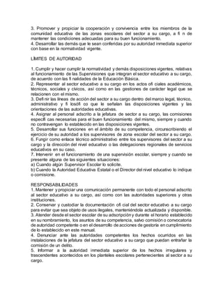3. Promover y propiciar la cooperación y convivencia entre los miembros de la
comunidad educativa de las zonas escolares del sector a su cargo, a fi n de
mantener las condiciones adecuadas para su buen funcionamiento.
4. Desarrollar las demás que le sean conferidas por su autoridad inmediata superior
con base en la normatividad vigente.
LÍMITES DE AUTORIDAD
1. Cumplir y hacer cumplir la normatividad y demás disposiciones vigentes, relativas
al funcionamiento de las Supervisiones que integran el sector educativo a su cargo,
de acuerdo con las fi nalidades de la Educación Básica.
2. Representar al sector educativo a su cargo en los actos ofi ciales académicos,
técnicos, sociales y cívicos, así como en las gestiones de carácter legal que se
relacionen con el mismo.
3. Defi nir las líneas de acción del sector a su cargo dentro del marco legal, técnico,
administrativo y fi losófi co que le señalan las disposiciones vigentes y las
orientaciones de las autoridades educativas.
4. Asignar al personal adscrito a la jefatura de sector a su cargo, las comisiones
específi cas necesarias para el buen funcionamiento del mismo, siempre y cuando
no contravengan lo establecido en las disposiciones vigentes.
5. Desarrollar sus funciones en el ámbito de su competencia, circunscribiendo el
ejercicio de su autoridad a los supervisores de zona escolar del sector a su cargo.
6. Fungir como enlace técnico administrativo entre los supervisores del sector a su
cargo y la dirección del nivel educativo o las delegaciones regionales de servicios
educativos en su caso.
7. Intervenir en el funcionamiento de una supervisión escolar, siempre y cuando se
presente alguna de las siguientes situaciones:
a) Cuando algún Supervisor Escolar lo solicite.
b) Cuando la Autoridad Educativa Estatal o el Director del nivel educativo lo indique
o comisione.
RESPONSABILIDADES
1. Mantener y propiciar una comunicación permanente con todo el personal adscrito
al sector educativo a su cargo, así como con las autoridades superiores y otras
instituciones.
2. Conservar y custodiar la documentación ofi cial del sector educativo a su cargo
para evitar que sea objeto de usos ilegales, manteniéndola actualizada y disponible.
3. Atender desde el sector escolar de su adscripcióny durante el horario establecido
en su nombramiento, los asuntos de su competencia, salvo comisión o convocatoria
de autoridad competente o en el desarrollo de acciones de gestoría en cumplimiento
de lo establecido en este manual.
4. Denunciar ante las autoridades competentes los hechos ocurridos en las
instalaciones de la jefatura del sector educativo a su cargo que puedan entrañar la
comisión de un delito.
5. Informar a la autoridad inmediata superior de los hechos irregulares y
trascendentes acontecidos en los planteles escolares pertenecientes al sector a su
cargo.
 