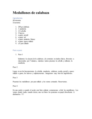 Medallones de calabaza
Ingredientes
20 minutos
3 raciones
1. 200 gr calabaza
2. 1 zanahoria
3. 1/2 cebolla
4. 2 huevos
5. a gusto perejil
6. a gusto sal
7. a gusto pimienta blanca
8. a gusto queso rallado
9. c/n pan rallado
Paso a paso
1. Paso 1
Quitamos la cáscara de la calabaza y la cortamos en dados chicos, llevamos a
microondas por 7 minutos, mientras tantos picamos la cebolla y rallamos la
zanahoria.
Paso 2
Luego en un bol incorporamos la cebolla, zanahoria, calabaza cocida, perejil y queso
rallado a gusto, los huevos y salpimentamos. Integramos muy bien los ingredientes.
Paso 3
Pasamos los medallones por pan rallado y los vamos armando. Reservamos.
Paso 4
En una sartén y cuando el aceite este bien caliente comenzamos a freír los medallones. Los
vamos dando vuelta cuando doren, una vez listos los ponemos en papel absorbente. A
disfrutarlos !!!!
 