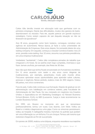 Carlos Júlio decidiu investir em educação tudo que ganhasse com os
primeiros empregos. Diante das dificuldades, muitos dos garotos do bairro
abandonaram os estudos. Para ele, aquele parecia um grande equívoco
estratégico. Como seriam capazes de sair daquela situação se não se
livrassem da ignorância?

Aos 18 anos, poupando como bom lusitano, conseguiu constituir uma
agência de automóveis. Nessa época, já fazia o curso universitário de
Administração de Empresas. Dois anos depois, foi nomeado diretor de uma
trading company. Em seguida, começou a estudar Comércio Exterior. Aos 23
anos, presidia outra trading. Aos 32 anos, assumiu sua primeira presidência,
em uma empresa multinacional.

Verdadeiro “workaholic”, Carlos Júlio completava jornadas de trabalho que
chegavam a 16 horas. Se as tarefas eram logo cumpridas, inventava o que
fazer. Jamais usufruía, por exemplo, das férias de 30 dias.

Isso não quer dizer que tenha ficado encarcerado em fumarentos escritórios.
Em 12 anos atuando com trader e oito anos como dirigente de
multinacionais, por exemplo, perambulou muito pelo mundo afora.
Procurava aproveitar essas oportunidades para aprender sobre culturas,
pessoas e negócios. Nesse período, realizou mais de 300 viagens. Visitou
68 países, nos cinco continentes.

Fora do país, Carlos Júlio continuou sua formação. Depois de graduar-se em
administração com habilitação em comércio exterior, pela Faculdade de
Administração de São Paulo, fez seu mestrado em negócios nos Estados
Unidos e especializou-se em Marketing Estratégico na Harvard Business
School (Boston, EUA), no IMD (Lausanne, Suíça) e mais recentemente na
London Business School.

Em 1999, em Boston no momento em que se reinventava
profissionalmente, tomou um susto. Caiu doente, com febre. Voltou ao
Brasil e o médico diagnosticou uma gripe. Como os sintomas persistissem,
voltou ao hospital. A radiografia mostrou manchas no pulmão que podiam
ser uma inflamação ou um linfoma. Foi um choque. Pensou até mesmo que
estivesse chegando ao fim de sua jornada.

Em janeiro de 2000, realizou uma biópsia, enquanto reavaliava sua trajetória
                                  C. A. Julio Consultoria Empresarial Ltda.
    Al. Rio Negro, 585 – cj 141 – Torre A – Centro Adm. Rio Negro – 06454-000 - Alphaville – Barueri – SP
                                Fone 11 2176-3533 – www.carlosjulio.com.br
 