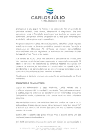 profissional e seu papel na família e na sociedade. Foi um período de
profunda reflexão. Dias depois, chegou-lhe o diagnóstico. Era uma
sarcoidose, uma enfermidade auto-imune que poderia ser curada com
corticóides. Chegava ao término um período de 20 dias que é lembrado pela
ansiedade, pela angústia e pelo aprendizado.

No período seguinte, Carlos Alberto Júlio presidiu a HSM do Brasil, empresa
referência mundial na área de seminários internacionais para formação e
atualização de lideranças. Ali, conheceu as maiores personalidades
mundiais do mundo dos negócios e da administração, como Peter Drucker,
Jack Welch e Tom Peters, entre outros.

 Em Janeiro de 2008, Carlos Júlio assumiu a presidência da Tecnisa, uma
das maiores e mais inovadoras construtoras e incorporadoras do país. Ali
lidera o processo de crescimento da empresa, focando sua gestão em
projetos de construção inovadores e customizados, na qualificação do
atendimento e no aprofundamento do uso de novas tecnologias para a
comunicação com fornecedores, parceiros e clientes.

Atualmente, é também membro do conselho de administração da Camil
Alimentos.

ENSINANDO E COMUNICANDO

Capaz de reinventar-se a cada momento, Carlos Alberto Júlio é
conferencista carismático e notável comunicador. Suas palestras arrebatam
o público, seja ele composto de estudantes ou de renomados executivos.
Competente orador, expressa-se com clareza sobre os mais complexos
assuntos.

Mestre do bom-humor, lota auditórios e encanta platéias de norte a sul do
país. Ao final de cada apresentação, há sempre quem peça “um minutinho”
a mais de sua atenção, um resumo das idéias, um livro ou mesmo os slides
usados na sessão.

Carlos Júlio é reconhecido pelas revistas Veja e Exame como um dos
melhores palestrantes brasileiros.

Em 2012, completará 33 anos de ensino em escolas de administração e

                                  C. A. Julio Consultoria Empresarial Ltda.
    Al. Rio Negro, 585 – cj 141 – Torre A – Centro Adm. Rio Negro – 06454-000 - Alphaville – Barueri – SP
                                Fone 11 2176-3533 – www.carlosjulio.com.br
 