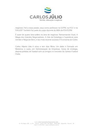 negócios. Fiel a essa paixão, atua como professor na ESPM, na FGV e na
FIA/USP. Também fez parte do corpo docente do MBA do ITA/ESPM.

É autor de quatro best-sellers na área de negócios: Reinventando Você, A
Magia dos Grandes Negociadores, A Arte da Estratégia e Superdicas para
Vender e Negociar Bem, e seu mais recente sucesso A Economia do Cedro.


Carlos Alberto Júlio é viúvo e tem dois filhos. Um deles é formado em
Medicina; o outro, em Administração de Empresas. Gosta de enologia,
disputa partidas de futebol com os amigos e é torcedor do Santos Futebol
Clube.




                                  C. A. Julio Consultoria Empresarial Ltda.
    Al. Rio Negro, 585 – cj 141 – Torre A – Centro Adm. Rio Negro – 06454-000 - Alphaville – Barueri – SP
                                Fone 11 2176-3533 – www.carlosjulio.com.br
 