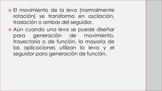  El movimiento de la leva (normalmente
rotación) se transforma en oscilación,
traslación o ambas del seguidor.
 Aún cuando una leva se puede diseñar
para generación de movimiento,
trayectoria o de función, la mayoría de
las aplicaciones utilizan la leva y el
seguidor para generación de función.
 