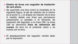  Diseño de levas con seguidor de traslación
de cara plana.
 Se supondrá una leva como la mostrada en la
siguiente figura; el eje de rotación de la misma
es el punto O, y el ángulo de rotación de la leva
A medido desde una línea que permanece
estacionaria (y paralela a la dirección de
traslación del seguidor) a la línea OM. La línea
OM se denomina línea de referencia del
cuerpo (la leva en el presente caso) y se
mueve con la leva.
 El desplazamiento del seguidor vendrá dado
por la expresión
 