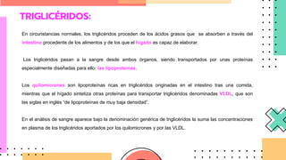 TRIGLICÉRIDOS:
En circunstancias normales, los triglicéridos proceden de los ácidos grasos que se absorben a través del
intestino procedente de los alimentos y de los que el hígado es capaz de elaborar.
Los triglicéridos pasan a la sangre desde ambos órganos, siendo transportados por unas proteínas
especialmente diseñadas para ello: las lipoproteínas.
Los quilomicrones son lipoproteínas ricas en triglicéridos originadas en el intestino tras una comida,
mientras que el hígado sintetiza otras proteínas para transportar triglicéridos denominadas VLDL, que son
las siglas en inglés “de lipoproteínas de muy baja densidad”.
En el análisis de sangre aparece bajo la denominación genérica de triglicéridos la suma las concentraciones
en plasma de los triglicéridos aportados por los quilomicrones y por las VLDL.
 
