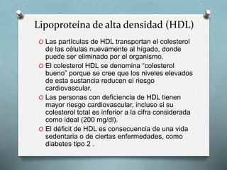 Lipoproteína de alta densidad (HDL)
O Las partículas de HDL transportan el colesterol
de las células nuevamente al hígado, donde
puede ser eliminado por el organismo.
O El colesterol HDL se denomina “colesterol
bueno” porque se cree que los niveles elevados
de esta sustancia reducen el riesgo
cardiovascular.
O Las personas con deficiencia de HDL tienen
mayor riesgo cardiovascular, incluso si su
colesterol total es inferior a la cifra considerada
como ideal (200 mg/dl).
O El déficit de HDL es consecuencia de una vida
sedentaria o de ciertas enfermedades, como
diabetes tipo 2 .
 