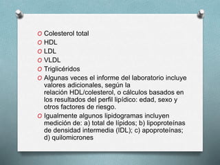 O Colesterol total
O HDL
O LDL
O VLDL
O Triglicéridos
O Algunas veces el informe del laboratorio incluye
valores adicionales, según la
relación HDL/colesterol, o cálculos basados en
los resultados del perfil lipídico: edad, sexo y
otros factores de riesgo.
O Igualmente algunos lipidogramas incluyen
medición de: a) total de lípidos; b) lipoproteínas
de densidad intermedia (IDL); c) apoproteínas;
d) quilomicrones
 