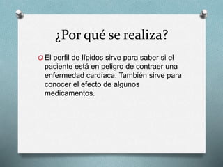 ¿Por qué se realiza?
O El perfil de lípidos sirve para saber si el
paciente está en peligro de contraer una
enfermedad cardíaca. También sirve para
conocer el efecto de algunos
medicamentos.
 