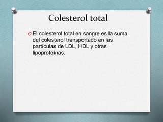 Colesterol total
O El colesterol total en sangre es la suma
del colesterol transportado en las
partículas de LDL, HDL y otras
lipoproteínas.
 