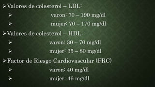 Valores de colesterol – LDL:
 varon: 70 – 190 mg/dl
 mujer: 70 – 170 mg/dl
Valores de colesterol – HDL:
 varon: 30 – 70 mg/dl
 mujer: 35 – 80 mg/dl
Factor de Riesgo Cardiovascular (FRC)
 varon: 40 mg/dl
 mujer: 46 mg/dl
 