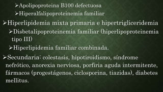 Apolipoproteina B100 defectuosa
Hiperalfalipoproteinemia familiar
Hiperlipidemia mixta primaria e hipertrigliceridemia
Disbetalipoproteinemia familiar (hiperlipoproteinemia
tipo III)
Hiperlipidemia familiar combinada.
Secundaria: colestasis, hipotiroidismo, síndrome
nefrótico, anorexia nerviosa, porfiria aguda intermitente,
fármacos (progestágenos, ciclosporina, tiazidas), diabetes
mellitus.
 