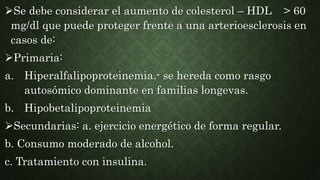 Se debe considerar el aumento de colesterol – HDL > 60
mg/dl que puede proteger frente a una arterioesclerosis en
casos de:
Primaria:
a. Hiperalfalipoproteinemia.- se hereda como rasgo
autosómico dominante en familias longevas.
b. Hipobetalipoproteinemia
Secundarias: a. ejercicio energético de forma regular.
b. Consumo moderado de alcohol.
c. Tratamiento con insulina.
 