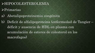 HIPOCOLESTEROLEMIA
Primarias
a) Abetalipoproteinemia congénita
b) Deficit de alfalipoproteina (enfermedad de Tangier –
déficit y ausencia de HDL en plasma con
acumulación de esteres de colesterol en los
macrofagos)
 