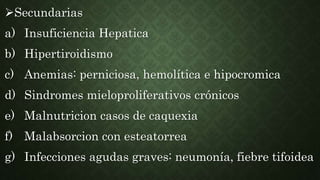 Secundarias
a) Insuficiencia Hepatica
b) Hipertiroidismo
c) Anemias: perniciosa, hemolítica e hipocromica
d) Sindromes mieloproliferativos crónicos
e) Malnutricion casos de caquexia
f) Malabsorcion con esteatorrea
g) Infecciones agudas graves: neumonía, fiebre tifoidea
 