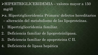 HIPERTRIGLICERIDEMIA – valores mayor a 150
mg/dl
a. Hipertrigliceridemia Primara: defectos hereditarios
– alteración del metabolismo de las lipoproteínas.
1. Hipertrigliceridemia familiar.
2. Deficiencia familiar de lipoproteinlipasa.
3. Deficiencia familiar de apoproteina C II.
4. Deficiencia de lipasa hepática
 