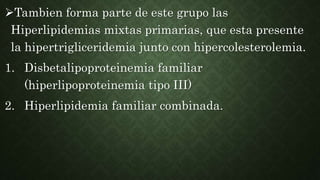 Tambien forma parte de este grupo las
Hiperlipidemias mixtas primarias, que esta presente
la hipertrigliceridemia junto con hipercolesterolemia.
1. Disbetalipoproteinemia familiar
(hiperlipoproteinemia tipo III)
2. Hiperlipidemia familiar combinada.
 