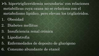 b. hipertrigliceridemia secundaria: con relaciones
metabólicas cuya causa no se relaciona con el
metabolismo lipídico, pero elevan los triglicéridos.
1. Obesidad
2. Diabetes mellitus
3. Insuficiencia renal crónica
4. Lipodistrofia
5. Enfermedades de deposito de glucógeno
6. Consumo abundante de etanol
 