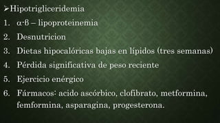 Hipotrigliceridemia
1. -β – lipoproteinemia
2. Desnutricion
3. Dietas hipocalóricas bajas en lípidos (tres semanas)
4. Pérdida significativa de peso reciente
5. Ejercicio enérgico
6. Fármacos: acido ascórbico, clofibrato, metformina,
femformina, asparagina, progesterona.
 