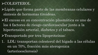 COLESTEROL
Lipido que forma parte de las membranas celulares y
síntesis de hormonas tiroideas.
El exceso en su concentración plasmática es uno de
los 4 factores de riesgo cardiovascular junto a la
hipertensión arterial, diabetes y el tabaco.
Transportado por tres lipoproteínas:
1. LDL: transportan colesterol del hígado a las células
en un 70%, fracción más aterogenica
(arterioesclerosis)
 