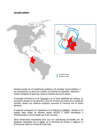ACCESO AÉREO
Panamá cuenta con 27 aeródromos públicos y 41 privados. De los públicos, 5
son aeropuertos, es decir que cuentan con oficinas de migración, aduanas y
reciben pasajeros al igual que carga en tránsito para otros países.
El principal Terminal es el de Tocumen y es el único habilitado por aduana, se
encuentra ubicado en las afueras a unos 45 minutos del centro de la ciudad de
Panamá, donde una moderna autopista comunica la Terminal con el centro
bancario.
El segundo aeropuerto en importancia es el Marcos A. Gelabert ubicado en la
antigua base militar de Albrook, dando servicio a vuelos domésticos e
internacionales a menor escala que el de Tocumen.
Otros aeropuertos importantes pero que sus operaciones principales son de
pasajeros nacionales son el David en la provincia de Chiriquí y Colón en la
Provincia de Colón en el área de Coco Solo.
 