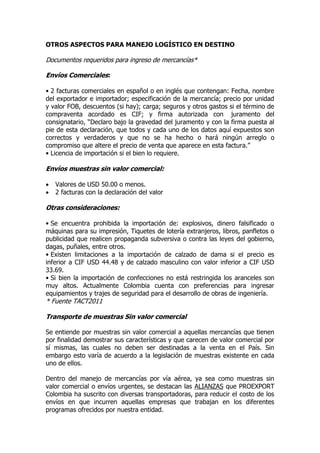 OTROS ASPECTOS PARA MANEJO LOGÍSTICO EN DESTINO
Documentos requeridos para ingreso de mercancías*
Envíos Comerciales:
• 2 facturas comerciales en español o en inglés que contengan: Fecha, nombre
del exportador e importador; especificación de la mercancía; precio por unidad
y valor FOB, descuentos (si hay); carga; seguros y otros gastos si el término de
compraventa acordado es CIF; y firma autorizada con juramento del
consignatario, “Declaro bajo la gravedad del juramento y con la firma puesta al
pie de esta declaración, que todos y cada uno de los datos aquí expuestos son
correctos y verdaderos y que no se ha hecho o hará ningún arreglo o
compromiso que altere el precio de venta que aparece en esta factura.”
• Licencia de importación si el bien lo requiere.
Envíos muestras sin valor comercial:
 Valores de USD 50.00 o menos.
 2 facturas con la declaración del valor
Otras consideraciones:
• Se encuentra prohibida la importación de: explosivos, dinero falsificado o
máquinas para su impresión, Tiquetes de lotería extranjeros, libros, panfletos o
publicidad que realicen propaganda subversiva o contra las leyes del gobierno,
dagas, puñales, entre otros.
• Existen limitaciones a la importación de calzado de dama si el precio es
inferior a CIF USD 44.48 y de calzado masculino con valor inferior a CIF USD
33.69.
• Si bien la importación de confecciones no está restringida los aranceles son
muy altos. Actualmente Colombia cuenta con preferencias para ingresar
equipamientos y trajes de seguridad para el desarrollo de obras de ingeniería.
* Fuente TACT2011
Transporte de muestras Sin valor comercial
Se entiende por muestras sin valor comercial a aquellas mercancías que tienen
por finalidad demostrar sus características y que carecen de valor comercial por
sí mismas, las cuales no deben ser destinadas a la venta en el País. Sin
embargo esto varía de acuerdo a la legislación de muestras existente en cada
uno de ellos.
Dentro del manejo de mercancías por vía aérea, ya sea como muestras sin
valor comercial o envíos urgentes, se destacan las ALIANZAS que PROEXPORT
Colombia ha suscrito con diversas transportadoras, para reducir el costo de los
envíos en que incurren aquellas empresas que trabajan en los diferentes
programas ofrecidos por nuestra entidad.
 