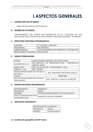 MEJORAMIENTO DEL CAMPO MULTIDEPORTIVO EN LA LOCALIDAD DE SAN NICOLAS DE PIYAY, DISTRITO DE PATAYPAMPA, PROVINCIA DE GRAU -
APURIMAC
1
I.ASPECTOS GENERALES
1. CODIGO SNIP DEL PIP MENOR:
Asignado por el Banco de Proyectos
2. NOMBRE DEL PIP MENOR
“MEJORAMIENTO DEL CAMPO MULTIDEPORTIVO EN LA LOCALIDAD DE SAN
NICOLAS DE PIYAY, DISTRITO DE PATAYPAMPA, PROVINCIA DE GRAU - APURIMAC”
3. ESTRUCTURA FUNCIONAL PROGRAMATICA:
FUNCIÓN 21 CULTURA Y DEPORTE
PROGRAMA 046 DEPORTES
SUBPROGRAMA 0102 INFRAESTRUCTURA DEPORTIVA Y RECREATIVA
RESPONSABLE FUNCIONAL EDUCACION
4. UNIDAD FORMULADORA
PLIEGO MUNICIPALIDAD DISTRITAL DE PATAYPAMPA
NOMBRE DE LA UF
SUB-GERENCIA DE INFRAESTRUCTURA Y DESARROLLO
URBANO RURAL
DIRECCION Plaza de Armas S/N – PATAYPAMPA - Grau
Teléfono – Fax. 083 – 322340
Persona Responsable de Formular el
PIP Menor
ING. EDMUNDO DELGADO LIMACO
Celular 984421084
Persona Responsable de la Unidad
Formuladora
ING. CARLOS A. HUILLCA ALARCON
5. UNIDAD EJECUTORA RECOMENDADA
DEPARTAMENTO APURÍMAC
PROVINCIA GRAU
NOMBRE MUNICIPALIDAD DISTRITAL DE PATAYPAMPA
Persona Responsable de la
Unidad Ejecutora
MENEJES CUELLAR CLEMENTE
6. UBICACION GEOGRAFICA
DEPARTAMENTO APURIMAC
PROVINCIA GRAU
DISTRITO PATAYPAMPA
6.1. Localización geográfica del PIP menor
 