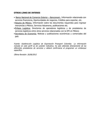 OTROS LINKS DE INTERES

• Banco Nacional de Comercio Exterior – Bancomext-. Información relacionada con
  servicios financieros, Oportunidades de negocios, Créditos para exportar, etc.
• Aduana de México. Información sobre los documentos requeridos para ingresar
  mercancías a México, Servicios Aduaneros, publicaciones etc.
• Énfasis Logística: Directorios de operadores logísticos y de prestatarios de
  servicios logísticos entre otros servicios relacionados con la DFI en México
• Secretaria de Economía: Noticias y publicaciones económicas y comerciales del
  país


Fuente: Subdirección Logística de Exportación Proexport Colombia. La información
incluida en este perfil es de carácter indicativo, ha sido obtenida directamente de los
diferentes prestatarios de servicios y deberá confirmarse al programar un embarque
específico.

Última Revisión: 26/06/2012
 