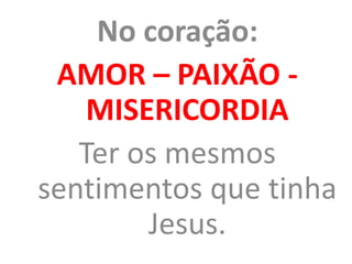 No coração:
AMOR – PAIXÃO -
MISERICORDIA
Ter os mesmos
sentimentos que tinha
Jesus.
 