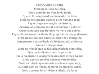 CREDO MISSIONÁRIO:
Creio na missão de Jesus,
Creio também na missão da Igreja
Que se faz continuadora da missão de Jesus
Creio na missão que alcança o ser humano todo
E que chega ao coração da história,
Inclusive aos campos social, econômico e político.
Creio na missão que floresce no meio dos pobres
E que não se acovarda diante da prepotência dos poderosos.
Creio na missão que anuncia Jesus e seu Evangelho
Sem propor a experiência de Fé do mundo ocidental
Como a única possível.
Creio na missão que se faz solidariedade e partilha,
Que constrói junto com as pessoas.
Creio na missão que acontece nos doze meses do ano
E não apenas em dias e meses missionários.
Creio na missão que anuncia a vida e a esperança,
Que luta com os fracos, conforta os marginalizados.
Creio que esta foi também a missão de Jesus.
 