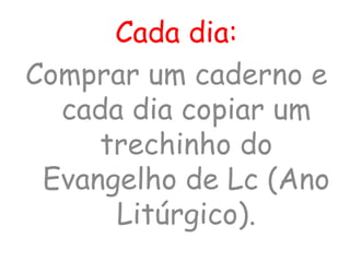 Cada dia:
Comprar um caderno e
cada dia copiar um
trechinho do
Evangelho de Lc (Ano
Litúrgico).
 