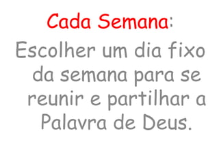 Cada Semana:
Escolher um dia fixo
da semana para se
reunir e partilhar a
Palavra de Deus.
 