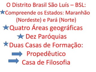 O Distrito Brasil São Luís – BSL:
Compreende os Estados: Maranhão
(Nordeste) e Pará (Norte)
Quatro Áreas geográficas
Dez Paróquias
Duas Casas de Formação:
Propedêutico
Casa de Filosofia
 