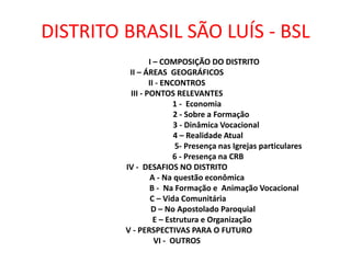 DISTRITO BRASIL SÃO LUÍS - BSL
I – COMPOSIÇÃO DO DISTRITO
II – ÁREAS GEOGRÁFICOS
II - ENCONTROS
III - PONTOS RELEVANTES
1 - Economia
2 - Sobre a Formação
3 - Dinâmica Vocacional
4 – Realidade Atual
5- Presença nas Igrejas particulares
6 - Presença na CRB
IV - DESAFIOS NO DISTRITO
A - Na questão econômica
B - Na Formação e Animação Vocacional
C – Vida Comunitária
D – No Apostolado Paroquial
E – Estrutura e Organização
V - PERSPECTIVAS PARA O FUTURO
VI - OUTROS
 
