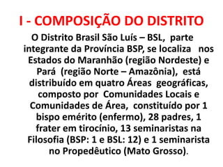 I - COMPOSIÇÃO DO DISTRITO
O Distrito Brasil São Luís – BSL, parte
integrante da Província BSP, se localiza nos
Estados do Maranhão (região Nordeste) e
Pará (região Norte – Amazônia), está
distribuído em quatro Áreas geográficas,
composto por Comunidades Locais e
Comunidades de Área, constituído por 1
bispo emérito (enfermo), 28 padres, 1
frater em tirocínio, 13 seminaristas na
Filosofia (BSP: 1 e BSL: 12) e 1 seminarista
no Propedêutico (Mato Grosso).
 