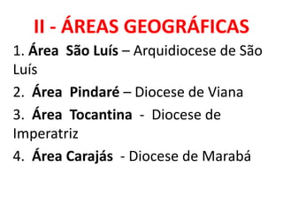 II - ÁREAS GEOGRÁFICAS
1. Área São Luís – Arquidiocese de São
Luís
2. Área Pindaré – Diocese de Viana
3. Área Tocantina - Diocese de
Imperatriz
4. Área Carajás - Diocese de Marabá
 