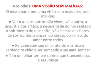 Nos olhos: UMA VISSÃO SEM MALÍCIAS:
O missionário tem uma visão sem maldades,sem
malícias
● Ver o que os outros não vêem, vê o outro, a
angustia dos aflitos, a necessidade do necessitado
o sofrimento do que sofre, vê a beleza das flores,
do sorriso das crianças, do abraço do irmão, do
amor entre todos
● Percebe com seu olhar atento e crítico o
verdadeiro chão a ser semeado e sai para semear
● Tem um olhar terno e sereno que transmite paz
e segurança
 