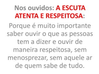 Nos ouvidos: A ESCUTA
ATENTA E RESPEITOSA:
Porque é muito importante
saber ouvir o que as pessoas
tem a dizer e ouvir de
maneira respeitosa, sem
menosprezar, sem aquele ar
de quem sabe de tudo.
 