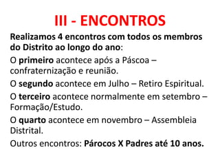 III - ENCONTROS
Realizamos 4 encontros com todos os membros
do Distrito ao longo do ano:
O primeiro acontece após a Páscoa –
confraternização e reunião.
O segundo acontece em Julho – Retiro Espiritual.
O terceiro acontece normalmente em setembro –
Formação/Estudo.
O quarto acontece em novembro – Assembleia
Distrital.
Outros encontros: Párocos X Padres até 10 anos.
 