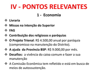 IV - PONTOS RELEVANTES
1 - Economia
 Livraria
 Missas na intenção do Superior
 FAG
 Contribuição dos religiosos e paróquias
 O Projeto Trienal: R$ 4.500,00 anual por paróquia
(compromisso na manutenção do Distrito).
 A ajuda da Província BSP: R$ 9.000,00 por mês.
 Desafios: a vivência do caixa comum e fazer a sua
manutenção
 A Comissão Econômica tem refletido e está em busca de
meios de autossustenção.
 