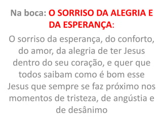 Na boca: O SORRISO DA ALEGRIA E
DA ESPERANÇA:
O sorriso da esperança, do conforto,
do amor, da alegria de ter Jesus
dentro do seu coração, e quer que
todos saibam como é bom esse
Jesus que sempre se faz próximo nos
momentos de tristeza, de angústia e
de desânimo
 