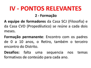 IV - PONTOS RELEVANTES
2 - Formação
A equipe de formadores da Casa SCJ (Filosofia) e
da Casa CVD (Propedêutico) se reúne a cada dois
meses.
Formação permanente: Encontro com os padres
de 0 a 10 anos, o Retiro, também o terceiro
encontro do Distrito.
Desafios: falta uma sequencia nos temas
formativos de conteúdo para cada ano.
 