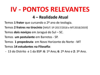 IV - PONTOS RELEVANTES
4 – Realidade Atual
Temos 1 frater que cursando o 2º ano de teologia.
Temos 2 fratres no tirocínio (IMSJT: SP:2017/2018 e MT:2018/2019)
Temos dois noviços em Jaraguá do Sul – SC.
Temos um postulante em Barretos - SP.
Temos 1 propedeuta em Novo Horizonte do Norte - MT
Temos 14 estudantes na Filosofia:
- 13 do Distrito e 1 da BSP: 6: 1º Ano; 6: 2º Ano e 2: 3º Ano.
 