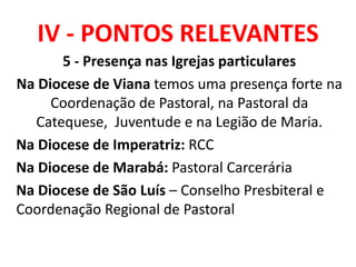 IV - PONTOS RELEVANTES
5 - Presença nas Igrejas particulares
Na Diocese de Viana temos uma presença forte na
Coordenação de Pastoral, na Pastoral da
Catequese, Juventude e na Legião de Maria.
Na Diocese de Imperatriz: RCC
Na Diocese de Marabá: Pastoral Carcerária
Na Diocese de São Luís – Conselho Presbiteral e
Coordenação Regional de Pastoral
 