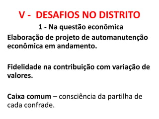 V - DESAFIOS NO DISTRITO
1 - Na questão econômica
Elaboração de projeto de automanutenção
econômica em andamento.
Fidelidade na contribuição com variação de
valores.
Caixa comum – consciência da partilha de
cada confrade.
 