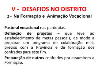 V - DESAFIOS NO DISTRITO
2 - Na Formação e Animação Vocacional
Pastoral vocacional nas paróquias.
Definição de projetos – que leve ao
estabelecimento de metas pessoais, de modo a
preparar um programa de colaboração mais
preciso com a Província e de formação dos
confrades para este fim.
Preparação de outros confrades pra assumirem a
Formação.
 