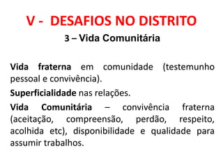 V - DESAFIOS NO DISTRITO
3 – Vida Comunitária
Vida fraterna em comunidade (testemunho
pessoal e convivência).
Superficialidade nas relações.
Vida Comunitária – convivência fraterna
(aceitação, compreensão, perdão, respeito,
acolhida etc), disponibilidade e qualidade para
assumir trabalhos.
 