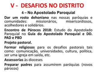 V - DESAFIOS NO DISTRITO
4 – No Apostolado Paroquial
Dar um rosto dehoniano nas nossas paróquias e
comunidades: missionários, misericordiosos,
acolhedores e solidários.
Encontro de Párocos 2018: Estudo do Apostolado
Paroquial no Guia do Apostolado Paroquial e DD.
PAD e PBD
Projeto pastoral.
Formar religiosos para os desafios pastorais tais
como: comunicação, universidades, cultura, política,
ser uma igreja em saída, etc.
Assessorias às dioceses
Preparar padres para assumirem paróquias (novos
párocos)
 
