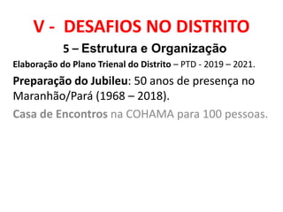 V - DESAFIOS NO DISTRITO
5 – Estrutura e Organização
Elaboração do Plano Trienal do Distrito – PTD - 2019 – 2021.
Preparação do Jubileu: 50 anos de presença no
Maranhão/Pará (1968 – 2018).
Casa de Encontros na COHAMA para 100 pessoas.
 